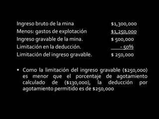 La deducción de agotamiento por porcentaje se calcula en función del ingreso gravable bruto de explotación.Para lo cual debe determinarse el ingreso gravable, hay que considerar que está limitada al porcentaje calculado del 50%El agotamiento por porcentaje calculado: El agotamiento por porcentaje = Esta fijado por el ingreso bruto de la el porcentaje de agotamiento.