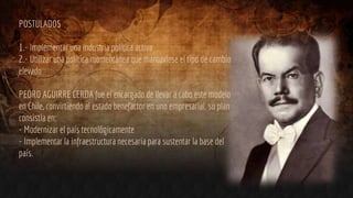 POSTULADOS
1.- Implementar una industria política activa
2.- Utilizar una política momentánea que mantuviese el tipo de cambio
elevado
PEDRO AGUIRRE CERDA fue el encargado de llevar a cabo este modelo
en Chile, convirtiendo al estado benefactor en uno empresarial. su plan
consistía en:
- Modernizar el país tecnológicamente
- Implementar la infraestructura necesaria para sustentar la base del
país.
 