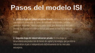 1.- primera etapa de industrializacion liviana: Consistía en el desarrollo de
una industria productora de bienes de consumo como textiles, calzado,
alimentos elaborados, metalúrgica, entre otros; que abasteció el mercado
interno. Su finalidad era ahorrar divisas para poner en marcha la segunda
etapa.
2.-Segunda etapa de industrializacion pesada: En esta etapa se
desarrollaria una produccion de bienes de capital y tecnologia, que permitiria
industrializar al pais e independizarlo definitivamente de los mercados
extranjeros.
 