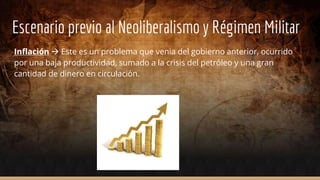 Escenario previo al Neoliberalismo y Régimen Militar
Inflación  Este es un problema que venia del gobierno anterior, ocurrido
por una baja productividad, sumado a la crisis del petróleo y una gran
cantidad de dinero en circulación.
 