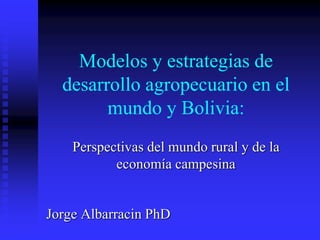 Modelos y estrategias de
desarrollo agropecuario en el
mundo y Bolivia:
Perspectivas del mundo rural y de la
economía campesina
Jorge Albarracin PhD
 