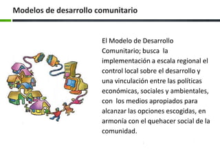 El Modelo de Desarrollo Comunitario; busca la implementación a escala regional el control local sobre el desarrollo y una vinculación entre las políticas económicas, sociales y ambientales, con los medios apropiados para alcanzar las opciones escogidas, en armonía con el quehacer social de la comunidad. Modelos de desarrollo comunitario