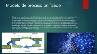 Modelo de proceso unificado
 Este proceso se distingue por la utilización de casos de uso, el cual está centrado en la arquitectura y la
utilización de iteraciones incrementales. Este es un marco de trabajo extensible, el cual puede ser
implementado hacia otros proyectos de distintas organizaciones. Este proceso es utilizado para evitar
problemas legales con el método RUB dado que este otro método es una marca registrada de IBM. En
cada iteración, se busca el avance e iteración en determinadas áreas, con la cual se obtendrán resultados
en los cuales se puede constatar el tiempo que se ha dedicado a las distintas áreas en el desarrollo de
software. Sus principales características son: es iterativo e incremental, dirigido por casos de uso, centrado
en la arquitectura y enfocado en los riesgos.
 