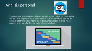 Analisis personal
En mi opinion, utilizaria el modelo en cascada, ya que es uno de los modelos
mas sencillos de planificar y aplicar, asi mismo, a sus desarrolladores se les
facilita el desarrollo ya que conocen todas sus fases desde el inicio y a sus
usuarios se les hace facil comprender el producto final.
 