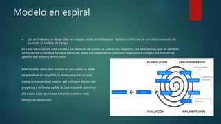 Modelo en espiral
 Las actividades se desarrollan en espiral, estas actividades se realizan conforme se van seleccionando de
acuerdo al análisis de riesgo.
En cada iteración en este modelo, se deberán de tomar en cuenta los objetivos, las alternativas que se deberán
de tomar de acuerdo a las características, estas son experiencia personal, requisitos a cumplir, las formas de
gestión del sistema, entre otros.
Este modelo tiene dos formas en las cuales se debe
de planificar el proyecto, la forma angular, la cual
indica únicamente el avance del software dentro del
proyecto, y la forma radial, la cual indica el aumento
del costo dado que cada iteración conlleva más
tiempo de desarrollo.
 