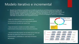 Modelo iterativo e incremental
 Resuelve los problemas encontrados en el modelo en cascada, en cual ofrece entornos de trabajo con
técnicas para su correcta utilización. Este tipo de modelo es esencial para el método de programación
extrema. Este tipo de programación consiste en la realización de programas de manera incremental, la cual
sirve para obtener ventaja de lo que se ha realizado a lo largo del proyecto. En este se entran a varias
iteraciones con las cuales se obtendrá el software final y a su vez, se le agregaran nuevas funcionalidades a
cada etapa. Se puede dividir en los siguientes procesos:
- Etapa de inicialización: la meta de esta etapa es la
construcción de un producto en el cual se pueda obtener
retroalimentación de parte del usuario final.
- Etapa de iteración: consiste en el análisis, rediseño e
implementación del producto de las iteraciones anteriores.
- Lista de control del proyecto: son las tareas que se crean que
describen las partes que conforman el proyecto, son
implementadas y rediseñadas en cada etapa de iteración
del producto.
 