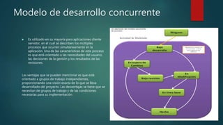 Modelo de desarrollo concurrente
 Es utilizado en su mayoría para aplicaciones cliente
servidor, en el cual se describen los múltiples
procesos que ocurren simultáneamente en la
aplicación. Una de las características de este proceso
es que está orientado a las necesidades del usuario,
las decisiones de la gestión y los resultados de las
revisiones.
Las ventajas que se pueden mencionar es que está
orientado a grupos de trabajo independientes,
proporcionando una visión exacta de lo que se lleva
desarrollado del proyecto. Las desventajas se tiene que se
necesitan de grupos de trabajo y de las condiciones
necesarias para su implementación.
 