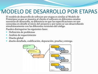 MODELO DE DESARROLLO POR ETAPAS
El modelo de desarrollo de software por etapas es similar al Modelo de
Prototipos ya que se muestra al cliente el software en diferentes estados
sucesivos de desarrollo, se diferencia en que las especificaciones no son
conocidas en detalle al inicio del proyecto y por tanto se van desarrollando
simultáneamente con las diferentes versiones del código.
Pueden distinguirse las siguientes fases:
 Definición de problemas
 Análisis de requerimiento
 Diseño global
 diseño detallada, codificación, depuración, prueba y entrega.
 
