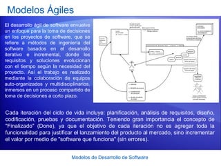 Modelos de Desarrollo de Software
Modelos Ágiles
El desarrollo ágil de software envuelve
un enfoque para la toma de decisiones
en los proyectos de software, que se
refiere a métodos de ingeniería del
software basados en el desarrollo
iterativo e incremental, donde los
requisitos y soluciones evolucionan
con el tiempo según la necesidad del
proyecto. Así el trabajo es realizado
mediante la colaboración de equipos
auto-organizados y multidisciplinarios,
inmersos en un proceso compartido de
toma de decisiones a corto plazo.
Cada iteración del ciclo de vida incluye: planificación, análisis de requisitos, diseño,
codificación, pruebas y documentación. Teniendo gran importancia el concepto de
"Finalizado" (Done), ya que el objetivo de cada iteración no es agregar toda la
funcionalidad para justificar el lanzamiento del producto al mercado, sino incrementar
el valor por medio de "software que funciona" (sin errores).
 