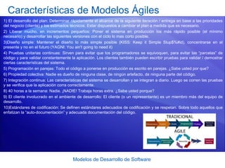 Modelos de Desarrollo de Software
Características de Modelos Ágiles
1) El desarrollo del plan: Determinar rápidamente el alcance de la siguiente iteración / entrega en base a las prioridades
del negocio (cliente) y los estimados técnicos. Estar dispuestos a cambiar el plan a medida que es necesario.
2) Liberar mucho, en incrementos pequeños: Poner el sistema en producción los más rápido posible (el mínimo
necesario) y desarrollar las siguientes versiones con el ciclo lo mas corto posible.
3)Diseño simple: Mantener el diseño lo más simple posible (KISS: Keep it Simple Stup$%#id), concentrarse en el
presente y no en el futuro (YAGNI: You ain't going to need it)
4) Pruebas unitarias continuas: Sirven para evitar que los programadores se equivoquen, para evitar las “parcelas” de
código y para validar constantemente la aplicación. Los clientes también pueden escribir pruebas para validar / demostrar
ciertas características del sistema.
5) Programación en parejas: Todo el código a ponerse en producción es escrito en parejas. ¿Sabe usted por que?
6) Propiedad colectiva: Nadie es dueño de ninguna clase, de ningún artefacto, de ninguna parte del código.
7) Integración continua: Las características del sistema se desarrollan y se integran a diario. Luego se corren las pruebas
y se verifica que la aplicación corra correctamente.
8) 40 horas a la semana: Nadie. ¡NADIE! Trabaja horas extra. ¿Sabe usted porque?
9) El cliente involucrado en el ambiente de desarrollo: El cliente (o un representante) es un miembro más del equipo de
desarrollo.
10)Estándares de codificación: Se definen estándares adecuados de codificación y se respetan. Sobre todo aquellos que
enfatizan la “auto-documentación” y adecuada documentación del código.
 