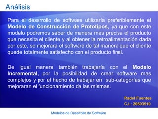 Modelos de Desarrollo de Software
Análisis
Para el desarrollo de software utilizaría preferiblemente el
Modelo de Construcción de Prototipos, ya que con este
modelo podremos saber de manera mas precisa el producto
que necesita el cliente y al obtener la retroalimentación dada
por este, se mejorara el software de tal manera que el cliente
quede totalmente satisfecho con el producto final.
De igual manera también trabajaría con el Modelo
Incremental, por la posibilidad de crear software mas
complejos y por el hecho de trabajar en sub-categorías que
mejoraran el funcionamiento de las mismas.
Radel Fuentes
C.I.: 20503510
 