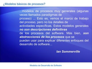 Modelos de Desarrollo de Software
¿Modelos básicos de procesos?
...modelos de procesos muy generales (algunas
veces llamados paradigmas de
proceso) ... Esto es, vemos el marco de trabajo
del proceso, pero no los detalles de
actividades específicas. Estos modelos generales
no son descripciones definitivas
de los procesos del software. Más bien, son
abstracciones de los procesos que se
pueden usar para explicar diferentes enfoques del
desarrollo de software...
Ian Sommerville
 