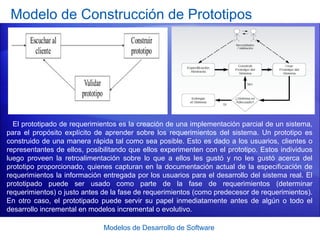 Modelos de Desarrollo de Software
Modelo de Construcción de Prototipos
El prototipado de requerimientos es la creación de una implementación parcial de un sistema,
para el propósito explícito de aprender sobre los requerimientos del sistema. Un prototipo es
construido de una manera rápida tal como sea posible. Esto es dado a los usuarios, clientes o
representantes de ellos, posibilitando que ellos experimenten con el prototipo. Estos individuos
luego proveen la retroalimentación sobre lo que a ellos les gustó y no les gustó acerca del
prototipo proporcionado, quienes capturan en la documentación actual de la especificación de
requerimientos la información entregada por los usuarios para el desarrollo del sistema real. El
prototipado puede ser usado como parte de la fase de requerimientos (determinar
requerimientos) o justo antes de la fase de requerimientos (como predecesor de requerimientos).
En otro caso, el prototipado puede servir su papel inmediatamente antes de algún o todo el
desarrollo incremental en modelos incremental o evolutivo.
 