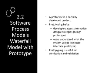 2.2
Software
Process
Models
Waterfall
Model with
Prototype
• A prototype is a partially
developed product
• Prototyping helps
– developers assess alternative
design strategies (design
prototype)
– users understand what the
system will be like (user
interface prototype)
• Protopyping is useful for
verification and validation
 