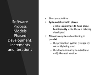 Software
Process
Models
Phased
Development:
Increments
and Iterations
• Shorter cycle time
• System delivered in pieces
– enables customers to have some
functionality while the rest is being
developed
• Allows two systems functioning in
parallel
– the production system (release n):
currently being used
– the development system (release
n+1): the next version
 