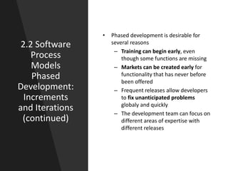 2.2 Software
Process
Models
Phased
Development:
Increments
and Iterations
(continued)
• Phased development is desirable for
several reasons
– Training can begin early, even
though some functions are missing
– Markets can be created early for
functionality that has never before
been offered
– Frequent releases allow developers
to fix unanticipated problems
globaly and quickly
– The development team can focus on
different areas of expertise with
different releases
 