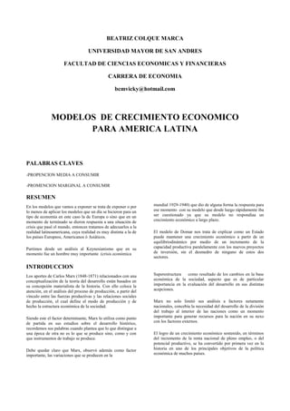 BEATRIZ COLQUE MARCA<br />UNIVERSIDAD MAYOR DE SAN ANDRES<br />FACULTAD DE CIENCIAS ECONOMICAS Y FINANCIERAS<br />CARRERA DE ECONOMIA<br />bcmvicky@hotmail.com<br />MODELOS  DE CRECIMIENTO ECONOMICO  PARA AMERICA LATINA<br />PALABRAS CLAVES<br />-PROPENCION MEDIA A CONSUMIR<br />-PROMENCION MARGINAL A CONSUMIR<br />RESUMEN<br />En los modelos que vamos a exponer se trata de exponer o por lo menos de aplicar los modelos que un día se hicieron para un tipo de economía en este caso la de Europa o sino que en un momento de terminado se dieron respuesta a una situación de crisis que pasó el mundo, entonces tratamos de adecuarlos a la realidad latinoamericana, cuya realidad es muy distinta a la de los países Europeos, Americanos ó Asiáticos.<br />Partimos desde un análisis al Keynesianismo que en su momento fue un hombre muy importante  (crisis económica <br />INTRODUCCION<br />mundial 1929-1940) que dio de alguna forma la respuesta para ese momento  con su modelo que desde luego rápidamente iba ser cuestionado ya que su modelo no respondíaa un crecimiento económico a largo plazo.<br />El modelo de Domar nos trata de explicar como un Estado puede mantener una crecimiento económico a partir de un equilibriodinámico por medio de un incremento de la capacidad productiva paralelamente con los nuevos proyectos de inversión, sin el desmedro de ninguno de estos dos sectores.<br />Los aportes de Carlos Marx (1848-1871) relacionados con una conceptualización de la teoría del desarrollo están basados en su concepción materialista de la historia. Con ello coloca la atención, en el análisis del proceso de producción, a partir del vínculo entre las fuerzas productivas y las relaciones sociales de producción, el cual define el modo de producción y de hecho la estructura económica de la sociedad. <br />Siendo este el factor determinante, Marx lo utiliza como punto de partida en sus estudios sobre el desarrollo histórico, recordemos sus palabras cuando plantea que lo que distingue a una época de otra no es lo que se produce sino, como y con que instrumentos de trabajo se produce. <br />Debe quedar claro que Marx, observó además como factor importante, las variaciones que se producen en la <br />Superestructura como resultado de los cambios en la base económica de la sociedad, aspecto que es de particular importancia en la evaluación del desarrollo en sus distintas acepciones.<br />Marx no solo limitó sus análisis a factores netamente nacionales, concebía la necesidad del desarrollo de la división del trabajo al interior de las naciones como un momento importante para generar recursos para la nación en su nexo con los factores externos.<br />El logro de un crecimiento económico sostenido, en términos del incremento de la renta nacional de pleno empleo, o del potencial productivo, se ha convertido por primera vez en la historia en uno de los principales objetivos de la política económica de muchos países.<br />¿QUE ES UN PATRON DE ACUMULACION?<br />Un patrón de acumulación no puede ser una modalidad de la acumulación capitalista históricamente determinada, el capital como un valor capaz de engendrar más valor: el valor se convierte…en valor progresivo, en dinero progresivo, en capital.<br />La acumulación como transformación de la plusvalía en capital “ lainversión de la plusvalía como capital o la reversión a capital de la plusvalía se llama acumulación de capital.<br />Un movimiento del tipo “capital-plusvalía-capital”. Un movimiento cíclico en espiral por medio del cual el valor-capital, que es unarelación social, se metamorfosea y expande.<br />En dicha dinámica podemos distinguir tres momentos centrales:<br />Producción de plusvalía<br />Realización<br />Acumulación<br />El proceso D-M (transformación del capital- dinero en capital-productivo) ; fase de producción de plusvalía (transformación del capital-productivo en capital-mercancías) M-M`. Finalmente la fase de transformación del capital- mercancías en dinero, o realización (M´-D´).<br />Marx la formación de plus valor implica la interacción del hombre o la fuerza de trabo con la naturaleza las fuerzas productivas que significa el grado de dominación del hombre sobre la naturaleza.<br />Rasgosespecíficos que las fuerzas asumen:<br />Nivel y tipo del patrimonio productivo<br />Tecnología y niveles de productividad<br />Nivel y composición del producto<br />Modalidades de reproducción<br />Grado y tipo de cooperación<br />La Economía latinoamericana se puede caracterizar, al más alto nivel de abstracción por dos rasgosesenciales: <br />Heterogeneidad estructural<br />Dependencia estructural<br />Tratándose de América Latina, resulta importante identificar el problema de la relaciones con el resto del  mundo.  Relación centro-periferia expresa una unidad contradictoria en que el centro opera en calidad de aspecto principal.<br />Y esto implica una nueva a) redefinición de los patrones de división internacional del trabajo; b) nuevo rol de la región en el curso de la reproducción mundial; c) nuevas formas de succión y traslado de excedentes a favor del centro.<br />Este alteramiento en la acumulación no solo repercute en el ámbitoeconómico sino también en lo político e ideológico. <br />Una identifica de la variable política:<br />clases dominadas y explotadas<br />el bloque en el poder (clase fraccionada)<br />mecanismos de dominación con que opera el bloque de poder<br />Un patrón de acumulación constituye una unidad o totalidad orgánica, es decir, real. Un patrón de acumulación constituye una unidad específica entre formas especificas de acumulación, producción y realización de la plusvalía.<br />SISTEMA DE INDICADORES<br />Distinguiremos tres ejes fundamentales:<br />la acumulación que implica la constitución del capital-dinero inicial como la metamorfosis del capital-dinero en capital productivo<br />la produccióntransformación del capital productivo el capital mercancías (mercancía preñada de plusvalía).<br />Realización del capital-mercancías.<br />Se trata de detectar los datos que informen sobre los procesos de producción, apropiación directa, redistribución y utilización del excedente económico.<br />INDICADORES DE ACUMULACION<br />La acumulación en términos marxistas rigurosos, es la utilización del excedente para efectos de lograr la reproducción ampliada del patrimonio productivo. En el espacio del capital, esto se expresa como acumulación de capital constante fijo y circulante ) y de capital variable.<br />Presenta diversos problemas:<br />1.- Se refiere a los nexos de la acumulación con la categoría de inversión, coincide con la acumulación de capital constante fijo.<br />2.- Se refiere a los conceptos de neto y bruto. Marx trabaja la acumulación en términos netos, surgen nuevamente dos problemas una es de tipo estadístico que tiene baja fiabilidad y el otro es de conceptualización.<br />3.- Se refiere a las categorías productivo e improductivo. Los capitales improductivos también se reproducen en forma ampliada su patrimonio. El impacto económico es dispar.<br />La productiva expande oferta y demanda, la improductiva solo opera como facto de demanda.<br />4.- Se refiere a la unidad de cuenta “Marx dice se debería trabajar en términos de valor y no de precios” pero como lo hacemos si se tiene como referencia los precios.<br />Los indicadores que se necesitan para describir la fase de acumulación.<br />NIVELES GLOBALES .- Los datos más elementales y básicos : montos absolutos, tasas de variación, indicadores relativos.<br />AkAkAk<br />P       YN         K<br />Ak   = Acumulación<br />P     = masa de plusvalía anual<br />YN  = ingreso nacional (valor agregado)<br />K     = capital ( fijo o según el caso )<br />DESTINO SECTORIAL <br />El criterio debería reducirse a los diversos roles que cumplen diversos sectores y ramas en el curso de la reproducción.<br />Los agentes de la acumulación<br />Sector publico<br />Gobierno general<br />Empresasautónomas<br />Sector privado<br />capital extranjero<br />capital nacional<br />grande<br />mediano<br />pequeño<br />La forma en que estos sectores se crucen van a generar un forma de acumulación.<br />EL FINANCIAMIENTO U ORIGEN DEL CAPITAL-DINERO<br />Fuentes internas<br />reservas de depreciación ( y otras )<br />utilidades no distribuidas<br />Fuentes externas<br />créditos<br />otros instrumentos de captación de fondos ->origen resto del mundo<br />                                                                      ->origen nacional<br />inversión financiera<br />La oligarquíafinanciera( grupos oligopolios industriales “ ensamblados” a los grupos oligopolios que controlan el capital-dinero y que es de forma creciente.<br />LA TECNOLOGIA INVOLUCRADA.- La tecnología se concreta en la fase de producción. En América Latina la producción de ciencia y tecnología es prácticamente inexistente, las posibilidades de elección que ofrece el espectro tecnológico a importar son reducidas.<br />La tecnología como la combinación de recursos que exige el proceso productivo para la utilizaciónmás o menos plena de las plantas industriales.<br />ANILISIS KEYNESIANO<br />La Función de Inversión<br />Para Keynes el nivel de inversión se encuentra determinado por dos factores: de corto plazo, con un nivel tecnológico dado y una determinada estructura de capital, la inversión está en función de la eficacia marginal del capital (E) y la tasa de interés (I).<br />I = fI(E,i)<br />La eficacia marginal del capital o rentabilidad refleja la existencia de un proyecto de inversión viable, es decir que la rentabilidad sea superior o igual a la tasa de interés de mercado.<br />La tasa de interés  <br />La tasa de interés más que una recompensa al ahorro, tiene que ver con una retribución por la pérdida de liquides. La demanda  de dinero estará en función de la necesidad por x motivo tenga el público, ya sea por motivo transacción de bienes (ZDT), motivo precaución  (ZDP), y para especular (ZDE).<br />ZD = ZDT + ZDP + ZDE<br />Otro factor que interviene en la definición de la tasa de interés es la oferta monetaria, la cual constituye un monto que expresa, las decisiones de la autoridad en materia de política económica. La oferta monetaria (ZS) determina  la tasa de interés.<br />ZS = ZD(i)<br />i = fi(ZD,ZS)<br />la determinación del nivel de la tasa de interés se convierte en un instrumento esencial de la política monetaria y de la política económica en general, permite influir sobre los niveles de inversión privada.<br />El multiplicador de la inversión <br />Keynes sostuvo que existe una tendencia inherente al funcionamiento económico hacia la insuficiencia de la demanda, no existe razón para que el producto nacional deba necesariamente ser igual a la capacidad instalada de una economía. Por el contrario resulta normal que sea permanentemente superior a la producción efectiva, una situación de desempleo de recursos productivos, capacidad instalada y fuerza de trabajo derivados de la insuficiencia de la demanda.<br />El nivel de producto es igual a   Y = CO + cY + I<br />Suponiendo una función lineal se tiene  Y=1(1-c)A  donde A representa el conjunto de componentes, se integran el consumo autónomo así como el nivel de inversión es decir A = CO + I. <br />Así mismo en términos incrementales  se tiene que: Y=1(1-c)A.<br />La expresión 1(1-c)  es el multiplicador de la inversión y refleja la proporción en la que los gastos de inversión tienen efecto sobre el nivel de producto.<br />Como se ve el nivel del multiplicador está en función de la propensión marginal a consumir, también es relevante porque constituye un elemento clave en el esquema instrumental de política económica para impulsar las políticas de pleno empleo.<br />MODELO DE CRECIMIENTO DE                 DOMAR<br />SEGÚN EL AUTOR OSVALDO SUNKEL<br />El autor nos habla y nos da algunos ejemplos del modelo de crecimiento económico de Domar desde el pensamiento Keynesiano.<br />Nos dice que para que la economía se encuentre en equilibrio dinámico se requiere que durante cada periodo sucesivo haya inversión para que pueda mantenerse el pleno empleo, pero esta inversión debe poseer características tales que el gasto que genera permita absorber el mayor producto que se pueda lograr con un mayor stock de capital.<br />Entonces el mantenimiento del pleno empleo requiere que la inversión se expanda periodo tras periodo, de donde a su vez se sigue que el ingreso también deberá proseguir el mismo proceso de expansión.<br />Supuestos<br />Se considera una economía cerrada y sin gobierno<br />De parte de un nivel de ingreso de pleno empleo<br />Se trata de un sistema económico cuyos ajustes son automáticos, sin rezagos en el tiempo<br />Se opera con los conceptos de ingreso, ahorro inversión netos, esto es, deducida la depreciación<br />Se admite que la propensión media a ahorrar es igual a la propensión marginal ahorrar<br />Se considera que la propensión a ahorrar y la relación producto/capital marginal son constantes<br />Un nivel general de precios constantes<br />Ecuación fundamental<br />1α ∆I=I£<br />donde1α ∆I representa la demanda adicional agregada de la economía y I£ representara a la oferta lo cual significa que será igual al aumento de la capacidad productiva.<br />PROPENSIÓN MEDIA AL AHORRO<br />Parte de la renta que se destina al ahorro. Viene dada por el cociente entre el volumen de ahorro y el de renta.<br /> PROPENSIÓN MEDIA Y MARGINAL<br />La Propensión media es la razón entre el consumo total y la renta total, o entre el ahorro total y aquella, según hablemos de la propensión media al consumo o alhorro, respectivamente. Propensión marginal al consumo “b” es la proporción del ingreso que se aplica al consumo, de una unidad de ingreso adicional.  Esta se reduce a medida que el ingreso aumenta, mientras la propensión marginal al ahorro, crece. Ver Figura 3.5.Debe diferenciarse la Propensión Media al Consumo PMC de la Propensión Marginal al consumo “b”. Similarmente,  la Propensión Media al Ahorro PMA es diferente de la propensión marginal al ahorro “a”. Propensión Media al Consumo = consumo/ingresos = PMC= C/Y Propensión Media al Ahorro     = ahorro/ingresos     = 1 – PMC= S/Y<br />MODELO DE EVSEY D. DOMAR<br />EL CRECIMIENTO ECONOMICO CON EXPANSIÓN DE CAPITAL<br />Domar desarrollo un modelo que relaciona el ritmo de la acumulación de capital y el nivel de empleo , es decir para lograr un crecimiento uniforme y sostenido del producto a largo plazo.<br />Un modelo de crecimiento de equilibrio dinámico a largo plazo .- Los supuestos sobre los cuales trabaja Domar para la disertación de su modelo es:<br />1.- La existencia de un nivel general de precios constante en la economía.<br />2.- No hay rezagos en la acción de las variables involucradas en el modelo, es decir que el ahorro y la inversión se refieren al ingreso del  mismo periodo.<br />3.-Que el ahorro y la inversión son valores netos, tienen descontado el efecto de depreciación.<br />4.-La depreciación no se determina con relación a los costos históricos, sino a los costos de reposición del activo depreciado por otro de la misma capacidad productiva.<br />5.- La capacidad productiva de un activo es un concepto calculable y es igual a su producto  total cuando la fuerza de trabajo está plenamente empleada.<br />Domar: la economía está en equilibrio a corto plazo cuando su capacidad productiva (P) es igual al nivel del ingreso nacional (Y) y se da cuando hay una situación de ocupación plena.<br />P = Y<br />Problema: determinar la tasa de crecimiento   en que debe expandirse la economía para que se mantenga ese estado de pleno empleo.<br />Para Keynes el nivel de empleo es una función del ingreso. <br />Domar - El nivel de empleo (H) no está solamente en función del ingreso, sino de la relación que exista entre esté y la capacidad productiva .<br />H = fH (YP)<br />Keynes – la inversión genera una aumento en el nivel del ingreso.<br />Domar – Los aumentos en la inversión se traducen no solo en el nivel del ingreso, sino también en modificaciones en la capacidad productiva de la economía.<br />Cambios en la capacidad productiva.-  La Producción Potencial Neta ( YP) de la economía se define como el producto de la tasa anual de la inversión (I) y la capacidad productiva de los nuevos proyectos de inversión con relación al capital invertido en ellos (m) :<br />YP = Im<br />Al elevarse la capacidad productiva en ciertas áreas de la economía por la realización de nuevos proyectos de inversión puede ocurrir que en el corto plazo, se reduzca la capacidad productiva de otras áreas.<br />La productividad potencial media social de la inversión (βo ) se define como la razón entre la tasa de crecimiento de la capacidad productiva, con respecto a la tasa de inversión.<br />βo= dP/dtI<br />Este coeficiente mantiene ciertas características : a) El uso de la productividad potencial media social no implica que todos los demás factores permanezcan constante ni la tecnología, b) se refiere al incremento de la capacidad potencial c) la productividad potencial media social de la inversión se refiere al incremento de la capacidad productiva de la sociedad en su conjunto, no a la tasa de rendimiento derivada o esperada de la inversión, d) la capacidad productiva de los nuevos proyectos de inversión con relación al capital invertido ( m), es el valor máximo que puede alcanzar βo ,la diferencia dependerá de la magnitud de la tasa de inversión, del crecimiento de la fuerza de trabajo, de la dotación y disponibilidad de los recursos naturales de la orientación de la inversión y del progreso tecnológico.<br />ESCENARIO I :βo y m CONSTANTES<br />Estaría definida de esta forma :<br />dPdt = Iβo<br />Por el lado de la oferta, el ritmo del crecimiento de la capacidad productiva estaría determinado por la tasa de inversión :<br />dPdt = fP( I)<br /> Por el lado de la demanda, el ritmo de crecimiento del nivel del ingreso se estima de acuerdo al principio del multiplicador :<br />dYdt = dIdt1s<br />Donde s representa la propensión marginal a ahorrar, que es igual a la unidad menos la propensión marginal a consumir : s = 1- c<br />Para mantener esta situación de equilibrio dinámico sus tasa de crecimiento también deben ser iguales, esto es :<br />dPdt = dYdt<br />Sustituyendo se tiene :<br />                                                          Iβo = dIdt1s<br />La solución es:                                 I = IOesβot<br />El producto sβo representa la tasa de crecimiento de equilibrio dinámico. Mientras permanezca constante, el mantenimiento del pleno empleo requiere que la inversión aumente a una tas constante de interés compuesto.<br />ESCENARIO II :  βo y m variables<br />Se considera cuando el producto crece a una tasa y, diferente a la tasa de equilibrio partiendo de dos supuestos simplificadores.<br />La propensión media al ahorro es igual a la propensión marginal a ahorrar<br />s = IY<br />La razón de la capacidad productiva al capital, es igual a la de los nuevos proyectos de inversión:    <br />m = PK<br />CASO 1 : βo = m la inversión neta hecha puede establecer el capital, es decir :<br />K = KO + IO0teytdt<br />La relación producto/capital es igual a :<br />YK = 1s<br />Caso II : βo< m  al darse el proceso de inversión se generan proyectos con una capacidad productiva igual a Im. Sin embargo la capacidad productiva de la economía crece solo en Iβo donde :<br />Im> Iβo <br />El modelo de Domar ofreció la primera versión de los principales factores que influyen en los ritmos de crecimiento orientados a la búsqueda del pleno empleo.<br />CONCLUSIONES<br />Todos los modelos que se expusieron anteriormente de alguna forma tienen alguna similitud  que es el de mantener un crecimiento económico a largo plazo y no llegar a ese punto de estancamiento de recesión.<br />Para Marx el factor determinante del crecimiento es el factor trabajo la fuerza de trabajo es el único generador de valor.<br />Para Keynes seria la inversión, a través de la política fiscal y política monetaria.<br />Para Domar al igual que Keynes a través de la inversión pero un incrementos en la capacidad productiva del país.<br />BIBLIOGRAFIA<br />¿ Que es un patrón de Acumulación ? José Valenzuela Feijoo<br />Crecimiento Económico distribución del ingreso  Manuel Aguilera<br />Cinco modelos de crecimiento económico Osvaldo Sunkel<br />