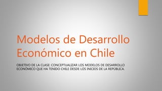 OBJETIVO DE LA CLASE: CONCEPTUALIZAR LOS MODELOS DE DESARROLLO
ECONÓMICO QUE HA TENIDO CHILE DESDE LOS INICIOS DE LA REPÚBLICA.
Modelos de Desarrollo
Económico en Chile
 
