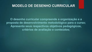 MODELO DE DESENHO CURRICULAR
O desenho curricular compreende a organização e a
proposta de desenvolvimento metodológico para o curso;
Apresenta seus respectivos objetivos pedagógicos,
critérios de avaliação e conteúdos;
 