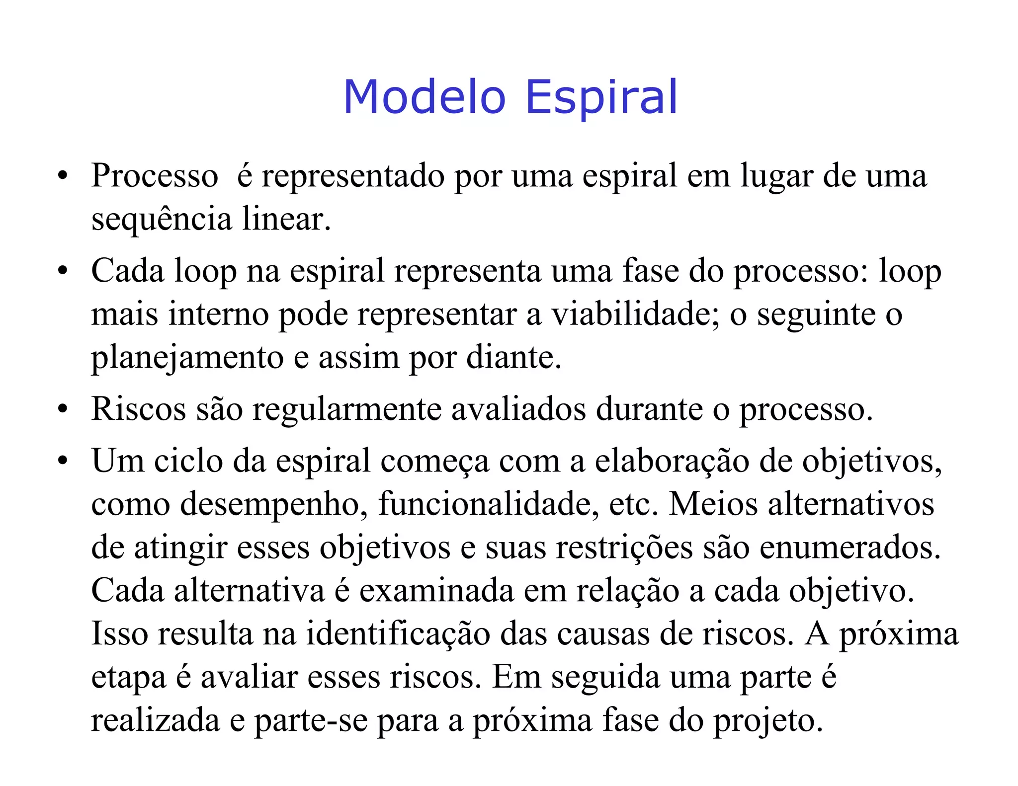 0RGHOR(VSLUDO
• Processo é representado por uma espiral em lugar de uma
sequência linear.
• Cada loop na espiral representa uma fase do processo: loop
mais interno pode representar a viabilidade; o seguinte o
planejamento e assim por diante.
• Riscos são regularmente avaliados durante o processo.
• Um ciclo da espiral começa com a elaboração de objetivos,
como desempenho, funcionalidade, etc. Meios alternativos
de atingir esses objetivos e suas restrições são enumerados.
Cada alternativa é examinada em relação a cada objetivo.
Isso resulta na identificação das causas de riscos. A próxima
etapa é avaliar esses riscos. Em seguida uma parte é
realizada e parte-se para a próxima fase do projeto.
 