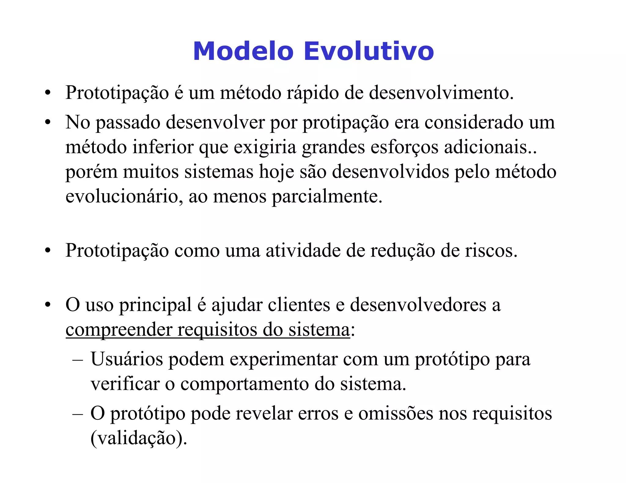 0RGHOR(YROXWLYR
• Prototipação é um método rápido de desenvolvimento.
• No passado desenvolver por protipação era considerado um
método inferior que exigiria grandes esforços adicionais..
porém muitos sistemas hoje são desenvolvidos pelo método
evolucionário, ao menos parcialmente.
• Prototipação como uma atividade de redução de riscos.
• O uso principal é ajudar clientes e desenvolvedores a
compreender requisitos do sistema:
– Usuários podem experimentar com um protótipo para
verificar o comportamento do sistema.
– O protótipo pode revelar erros e omissões nos requisitos
(validação).
 