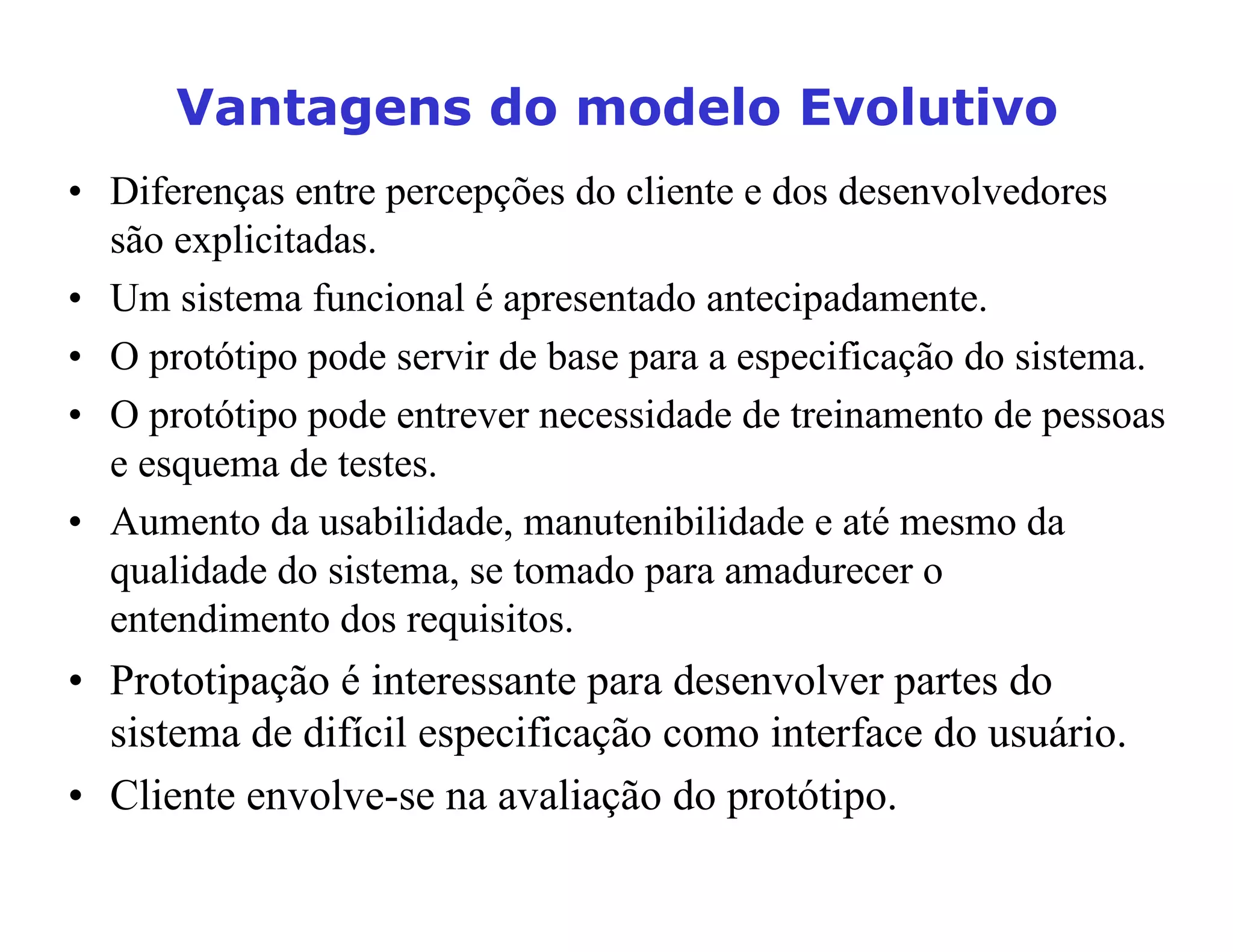 9DQWDJHQVGRPRGHOR(YROXWLYR
• Diferenças entre percepções do cliente e dos desenvolvedores
são explicitadas.
• Um sistema funcional é apresentado antecipadamente.
• O protótipo pode servir de base para a especificação do sistema.
• O protótipo pode entrever necessidade de treinamento de pessoas
e esquema de testes.
• Aumento da usabilidade, manutenibilidade e até mesmo da
qualidade do sistema, se tomado para amadurecer o
entendimento dos requisitos.
• Prototipação é interessante para desenvolver partes do
sistema de difícil especificação como interface do usuário.
• Cliente envolve-se na avaliação do protótipo.
 