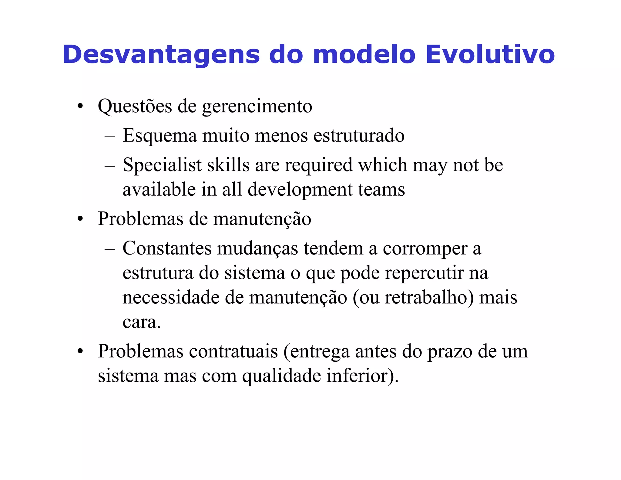 'HVYDQWDJHQVGRPRGHOR(YROXWLYR
• Questões de gerencimento
– Esquema muito menos estruturado
– Specialist skills are required which may not be
available in all development teams
• Problemas de manutenção
– Constantes mudanças tendem a corromper a
estrutura do sistema o que pode repercutir na
necessidade de manutenção (ou retrabalho) mais
cara.
• Problemas contratuais (entrega antes do prazo de um
sistema mas com qualidade inferior).
 
