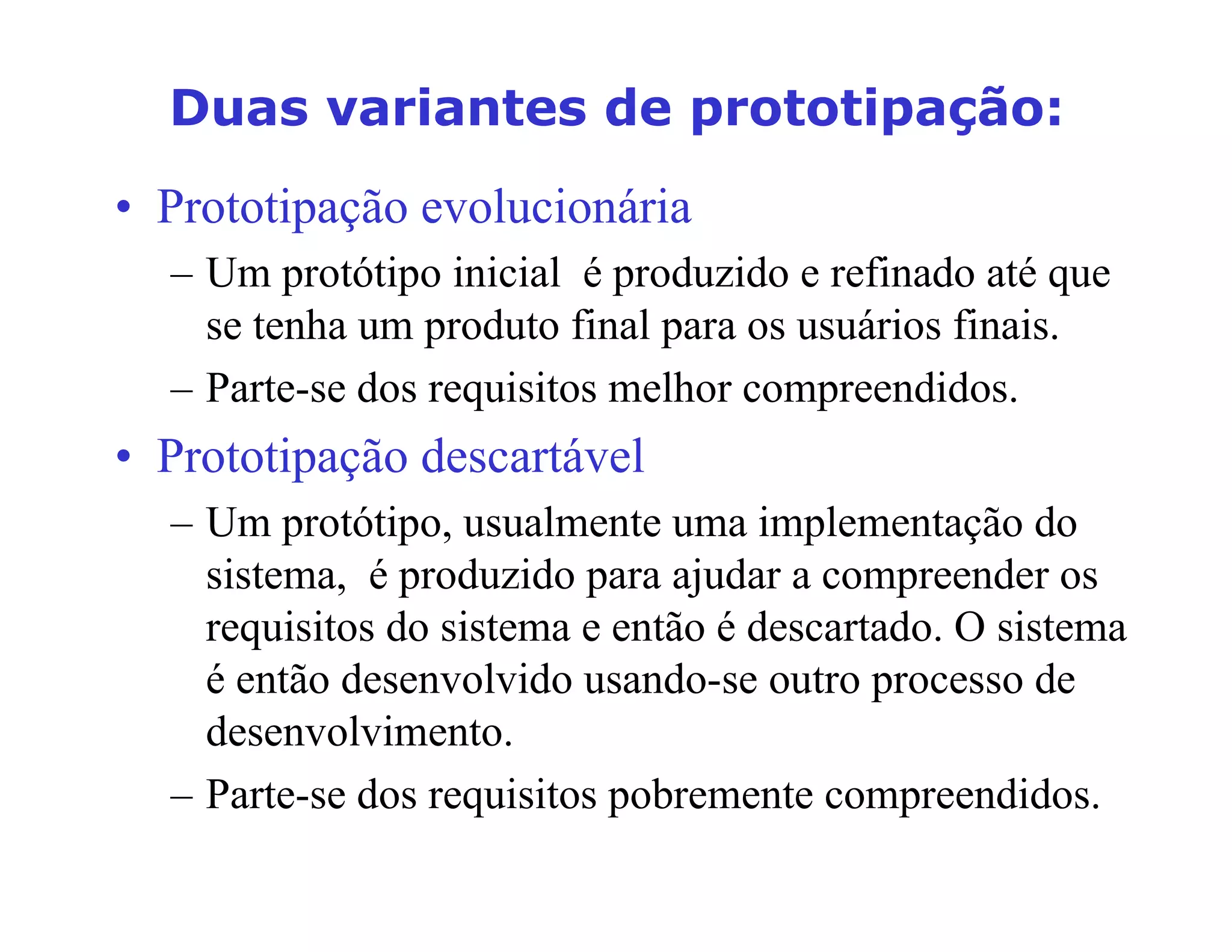 'XDVYDULDQWHVGHSURWRWLSDomR
• Prototipação evolucionária
– Um protótipo inicial é produzido e refinado até que
se tenha um produto final para os usuários finais.
– Parte-se dos requisitos melhor compreendidos.
• Prototipação descartável
– Um protótipo, usualmente uma implementação do
sistema, é produzido para ajudar a compreender os
requisitos do sistema e então é descartado. O sistema
é então desenvolvido usando-se outro processo de
desenvolvimento.
– Parte-se dos requisitos pobremente compreendidos.
 