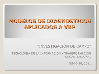 MODELOS DE DIAGNOSTICOS APLICADOS A VBP “ INVESTIGACIÓN DE CAMPO” TECNOLOGIA DE LA INFORMACIÓN Y TRANSFORMACION ORGANIZACIONAL JUNIO 20, 2011 