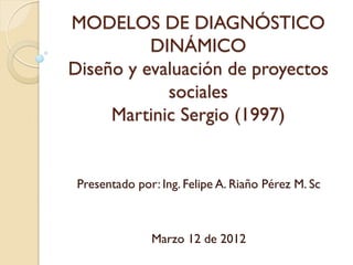 MODELOS DE DIAGNÓSTICO
          DINÁMICO
Diseño y evaluación de proyectos
            sociales
     Martinic Sergio (1997)


 Presentado por: Ing. Felipe A. Riaño Pérez M. Sc



               Marzo 12 de 2012
 