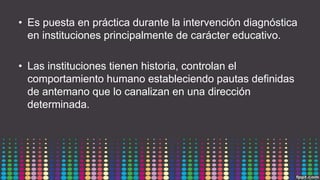 • Es puesta en práctica durante la intervención diagnóstica
en instituciones principalmente de carácter educativo.
• Las instituciones tienen historia, controlan el
comportamiento humano estableciendo pautas definidas
de antemano que lo canalizan en una dirección
determinada.
 
