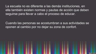 La escuela no es diferente a las demás instituciones, en
ella también existen normas y pautas de acción que deben
seguirse para llevar a cabo el proceso de educar.
Cuando las personas se acostumbran a sus actividades se
oponen al cambio por no dejar su zona de confort.
 