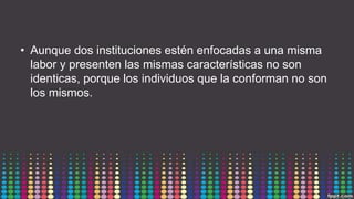 • Aunque dos instituciones estén enfocadas a una misma
labor y presenten las mismas características no son
identicas, porque los individuos que la conforman no son
los mismos.
 