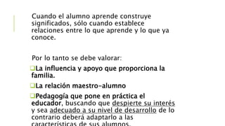 Cuando el alumno aprende construye
significados, sólo cuando establece
relaciones entre lo que aprende y lo que ya
conoce.
Por lo tanto se debe valorar:
La influencia y apoyo que proporciona la
familia.
La relación maestro-alumno
Pedagogía que pone en práctica el
educador, buscando que despierte su interés
y sea adecuado a su nivel de desarrollo de lo
contrario deberá adaptarlo a las
 