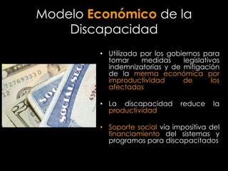 Modelo Económico de la
    Discapacidad
         • Utilizada por los gobiernos para
           tomar     medidas     legislativas
           indemnizatorias y de mitigación
           de la merma económica por
           improductividad       de        los
           afectados

         • La discapacidad       reduce     la
           productividad

         • Soporte social vía impositiva del
           financiamiento del sistemas y
           programas para discapacitados
 