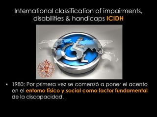 International classification of impairments,
         disabilities & handicaps ICIDH




• 1980: Por primera vez se comenzó a poner el acento
  en el entorno físico y social como factor fundamental
  de la discapacidad.
 