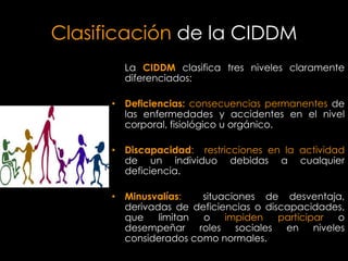 Clasificación de la CIDDM
        La CIDDM clasifica tres niveles claramente
        diferenciados:

      • Deficiencias: consecuencias permanentes de
        las enfermedades y accidentes en el nivel
        corporal, fisiológico u orgánico.

      • Discapacidad: restricciones en la actividad
        de un individuo debidas a cualquier
        deficiencia.

      • Minusvalías:   situaciones de desventaja,
        derivadas de deficiencias o discapacidades,
        que    limitan o    impiden    participar o
        desempeñar roles sociales en niveles
        considerados como normales.
 