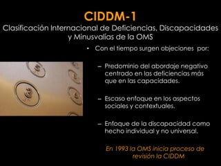 CIDDM-1
Clasificación Internacional de Deficiencias, Discapacidades
                   y Minusvalías de la OMS
                       • Con el tiempo surgen objeciones por:

                          – Predominio del abordaje negativo
                            centrado en las deficiencias más
                            que en las capacidades.

                          – Escaso enfoque en los aspectos
                            sociales y contextuales.

                          – Enfoque de la discapacidad como
                            hecho individual y no universal.

                            En 1993 la OMS inicia proceso de
                                     revisión la CIDDM
 