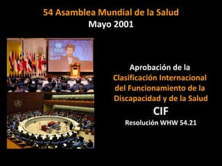 54 Asamblea Mundial de la Salud
         Mayo 2001



                    Aprobación de la
               Clasificación Internacional
               del Funcionamiento de la
               Discapacidad y de la Salud
                          CIF
                  Resolución WHW 54.21
 
