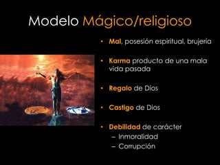 Modelo Mágico/religioso
          • Mal, posesión espiritual, brujería

          • Karma producto de una mala
            vida pasada

          • Regalo de Dios

          • Castigo de Dios

          • Debilidad de carácter
             – Inmoralidad
             – Corrupción
 