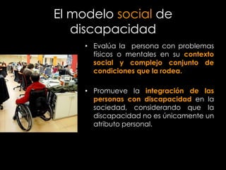 El modelo social de
   discapacidad
     • Evalúa la persona con problemas
       físicos o mentales en su contexto
       social y complejo conjunto de
       condiciones que la rodea.

     • Promueve la integración de las
       personas con discapacidad en la
       sociedad, considerando que la
       discapacidad no es únicamente un
       atributo personal.
 
