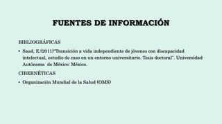 FUENTES DE INFORMACIÓN
BIBLIOGRÁFICAS
• Saad, E.(2011)“Transición a vida independiente de jóvenes con discapacidad
intelectual, estudio de caso en un entorno universitario. Tesis doctoral”. Universidad
Autónoma de México: México.
CIBERNÉTICAS
• Organización Mundial de la Salud (OMS)
 