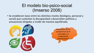 El modelo bio-psico-social
(Imserso 2008)
• Se establecen lazos entre los distintos niveles (biológico, personal y
social) que sustentan la discapacidad y desarrollan políticas y
actuaciones dirigidas a incidir de manera equilibrada.
Integración de las
perspectivas de la
psicología y la
colaboración
interdisciplinar
 