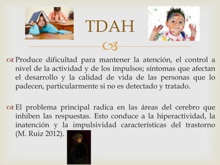 
 Produce dificultad para mantener la atención, el control a
nivel de la actividad y de los impulsos; síntomas que afectan
el desarrollo y la calidad de vida de las personas que lo
padecen, particularmente si no es detectado y tratado.
 El problema principal radica en las áreas del cerebro que
inhiben las respuestas. Esto conduce a la hiperactividad, la
inatención y la impulsividad características del trastorno
(M. Ruiz 2012).
TDAH
 