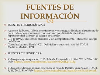  FUENTES BIBLIOGRÁFICAS:
 Aparicio Balbuena. (1901). orientaciones y estrategias dirigidas al profesorado
para trabajar con alumnado con trastorno por déficit de atención e
hiperactividad. México: el colegio de México.
 CIE 10 (1992). Trastornos mentales y del comportamiento. México: el colegio
de México.
 González Lezama Raúl (1903). Definición y características del TDAH.
Meditor, Madrid, 1994
 FUENTES CIBERNÉTICAS:
 Vídeo que explica que es el TDAH desde los ojos de un niño. 9/11/2016, Sitio
web: https://www.youtube.com/watch?v=8QoIKp-V13g
 Video sobre dibujos animados: conoce el caso de Pablito, un niño con TDAH.
9/11/2016. Sitio Web: https://www.youtube.com/watch?v=wFv-4Vexvmk
FUENTES DE
INFORMACIÓN
 