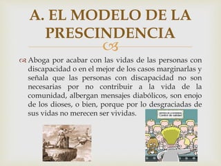 
 Aboga por acabar con las vidas de las personas con
discapacidad o en el mejor de los casos marginarlas y
señala que las personas con discapacidad no son
necesarias por no contribuir a la vida de la
comunidad, albergan mensajes diabólicos, son enojo
de los dioses, o bien, porque por lo desgraciadas de
sus vidas no merecen ser vividas.
A. EL MODELO DE LA
PRESCINDENCIA
 