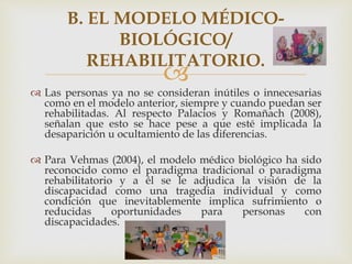 
 Las personas ya no se consideran inútiles o innecesarias
como en el modelo anterior, siempre y cuando puedan ser
rehabilitadas. Al respecto Palacios y Romañach (2008),
señalan que esto se hace pese a que esté implicada la
desaparición u ocultamiento de las diferencias.
 Para Vehmas (2004), el modelo médico biológico ha sido
reconocido como el paradigma tradicional o paradigma
rehabilitatorio y a él se le adjudica la visión de la
discapacidad como una tragedia individual y como
condición que inevitablemente implica sufrimiento o
reducidas oportunidades para personas con
discapacidades.
B. EL MODELO MÉDICO-
BIOLÓGICO/
REHABILITATORIO.
 