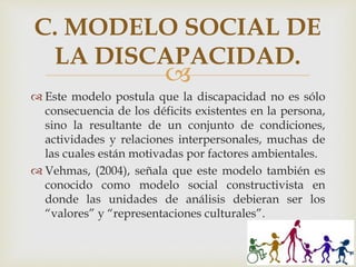 
 Este modelo postula que la discapacidad no es sólo
consecuencia de los déficits existentes en la persona,
sino la resultante de un conjunto de condiciones,
actividades y relaciones interpersonales, muchas de
las cuales están motivadas por factores ambientales.
 Vehmas, (2004), señala que este modelo también es
conocido como modelo social constructivista en
donde las unidades de análisis debieran ser los
“valores” y “representaciones culturales”.
C. MODELO SOCIAL DE
LA DISCAPACIDAD.
 