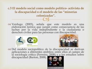 
 Verdugo (2003), señala que este modelo es una
elaboración teórica que surgió como consecuencia de las
luchas por la vida independiente y la ciudadanía o
derechos civiles para las personas con discapacidad.
 Del modelo sociopolítico de la discapacidad se derivan
aplicaciones a diferentes ámbitos; entre ellos al campo de
la sociología crítica (Ferreira, 2008) y a los estudios sobre
discapacidad (Barton, 2008).
c.3 El modelo social como modelo político- activista de
la discapacidad o el modelo de las “minorías
colonizadas”.
 