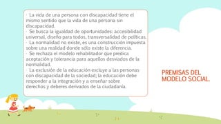 PREMISAS DEL
MODELO SOCIAL.
· La vida de una persona con discapacidad tiene el
mismo sentido que la vida de una persona sin
discapacidad.
· Se busca la igualdad de oportunidades: accesibilidad
universal, diseño para todos, transversalidad de políticas.
· La normalidad no existe, es una construcción impuesta
sobre una realidad donde sólo existe la diferencia.
· Se rechaza el modelo rehabilitador que predica
aceptación y tolerancia para aquellos desviados de la
normalidad.
· La exclusión de la educación excluye a las personas
con discapacidad de la sociedad; la educación debe
responder a la integración y a enseñar sobre
derechos y deberes derivados de la ciudadanía.
 